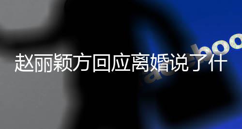内容回应离婚丽颖离婚颖方全文说了什么声明赵丽 赵